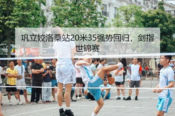 巩立姣洛桑站20米35强势回归，剑指世锦赛