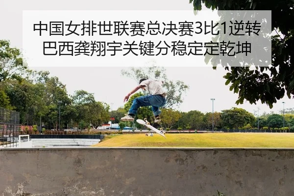 中国女排世联赛总决赛3比1逆转巴西龚翔宇关键分稳定定乾坤